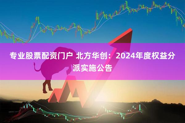 专业股票配资门户 北方华创：2024年度权益分派实施公告