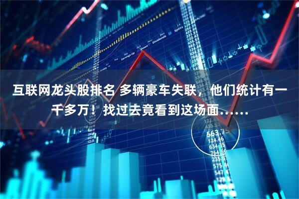 互联网龙头股排名 多辆豪车失联，他们统计有一千多万！找过去竟看到这场面……