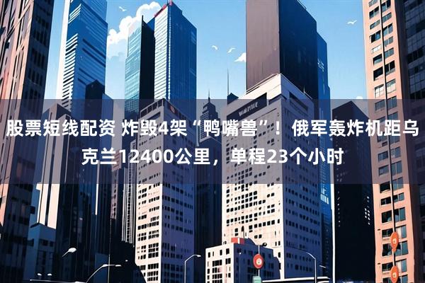 股票短线配资 炸毁4架“鸭嘴兽”！俄军轰炸机距乌克兰12400公里，单程23个小时