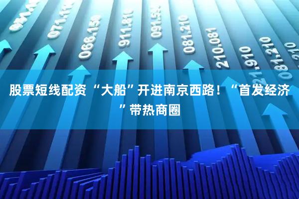 股票短线配资 “大船”开进南京西路！“首发经济”带热商圈