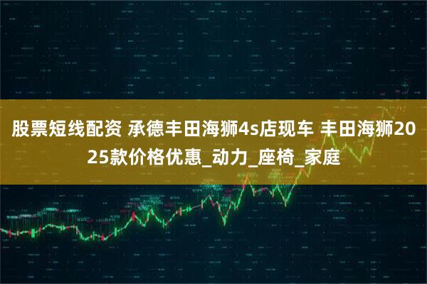 股票短线配资 承德丰田海狮4s店现车 丰田海狮2025款价格优惠_动力_座椅_家庭