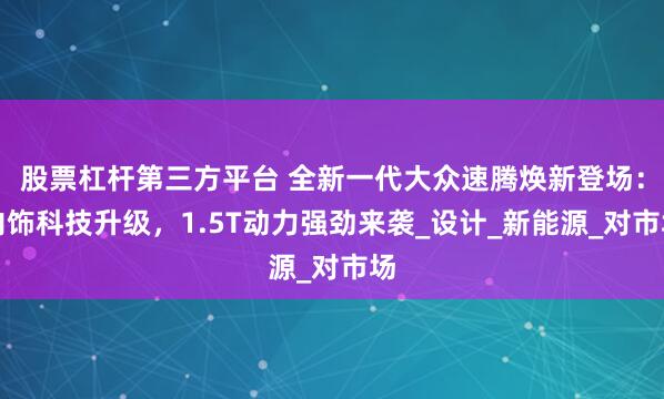 股票杠杆第三方平台 全新一代大众速腾焕新登场：内饰科技升级，1.5T动力强劲来袭_设计_新能源_对市场