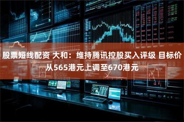 股票短线配资 大和：维持腾讯控股买入评级 目标价从565港元上调至670港元