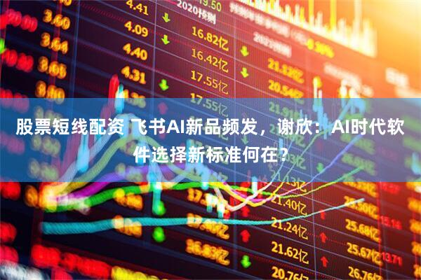 股票短线配资 飞书AI新品频发，谢欣：AI时代软件选择新标准何在？