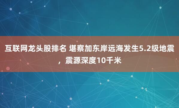 互联网龙头股排名 堪察加东岸远海发生5.2级地震，震源深度10千米