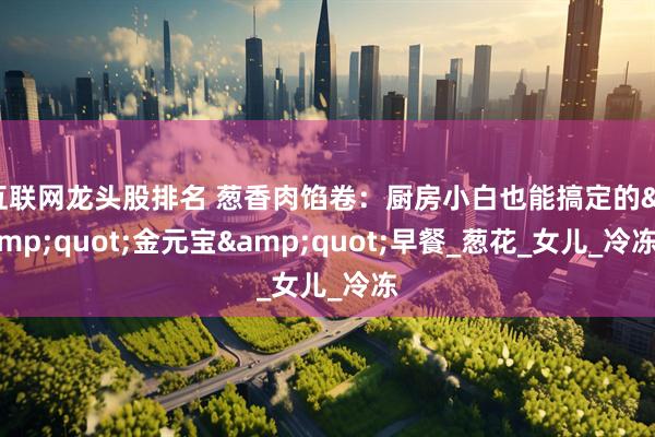 互联网龙头股排名 葱香肉馅卷：厨房小白也能搞定的&quot;金元宝&quot;早餐_葱花_女儿_冷冻