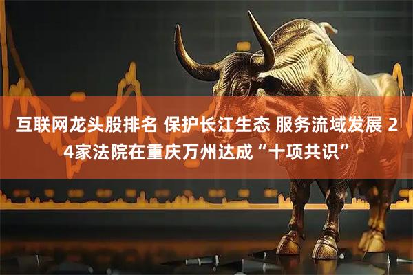 互联网龙头股排名 保护长江生态 服务流域发展 24家法院在重庆万州达成“十项共识”