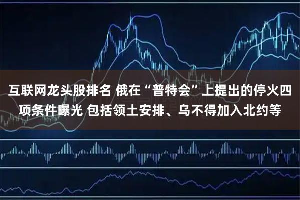 互联网龙头股排名 俄在“普特会”上提出的停火四项条件曝光 包括领土安排、乌不得加入北约等