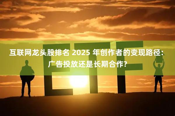 互联网龙头股排名 2025 年创作者的变现路径: 广告投放还是长期合作?