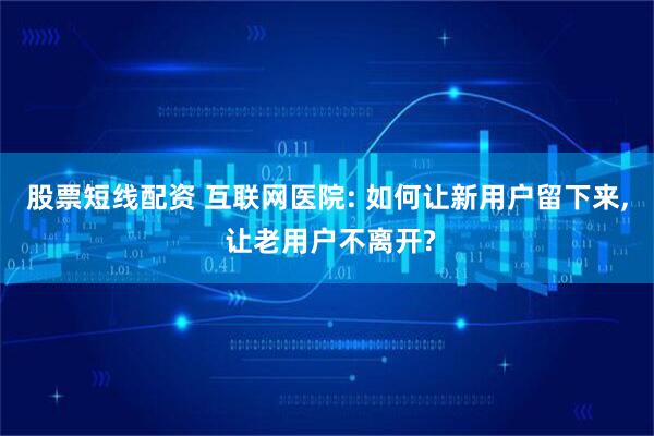 股票短线配资 互联网医院: 如何让新用户留下来, 让老用户不离开?