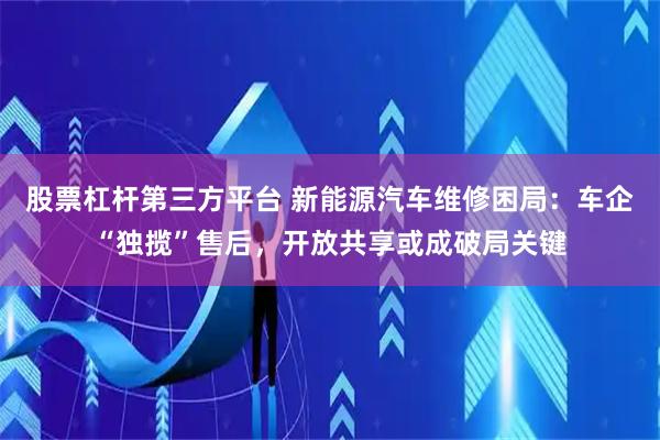 股票杠杆第三方平台 新能源汽车维修困局：车企“独揽”售后，开放共享或成破局关键