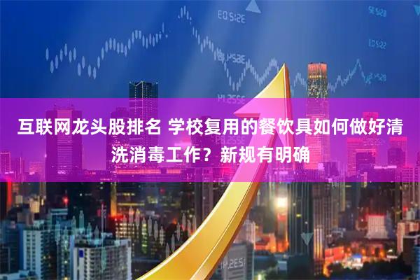 互联网龙头股排名 学校复用的餐饮具如何做好清洗消毒工作？新规有明确