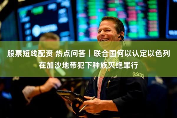 股票短线配资 热点问答｜联合国何以认定以色列在加沙地带犯下种族灭绝罪行