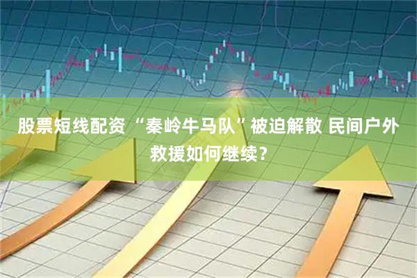 股票短线配资 “秦岭牛马队”被迫解散 民间户外救援如何继续？