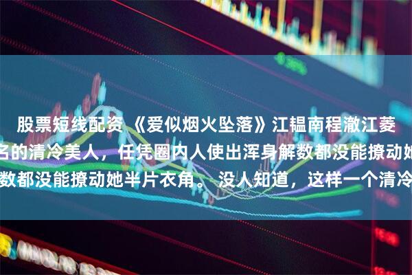 股票短线配资 《爱似烟火坠落》江韫南程澈江菱悦 江韫南是港城出了名的清冷美人,任凭圈内人使出浑身解数都没能撩动她半片衣角。 没人知道,这样一个清冷出尘的美人