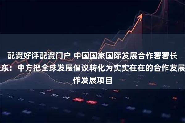 配资好评配资门户 中国国家国际发展合作署署长陈晓东：中方把全球发展倡议转化为实实在在的合作发展项目