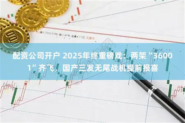 配资公司开户 2025年终重磅戏：两架“36001”齐飞，国产三发无尾战机提前报喜