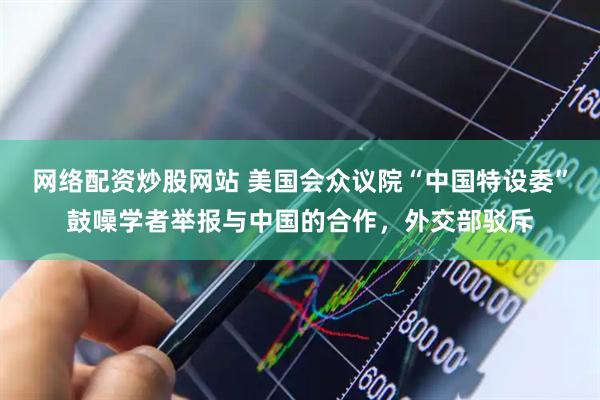 网络配资炒股网站 美国会众议院“中国特设委”鼓噪学者举报与中国的合作，外交部驳斥