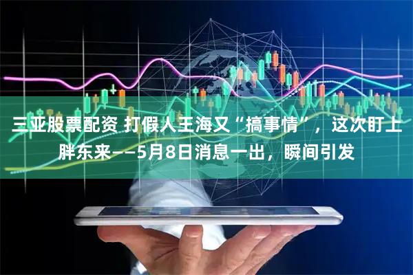 三亚股票配资 打假人王海又“搞事情”，这次盯上胖东来——5月8日消息一出，瞬间引发