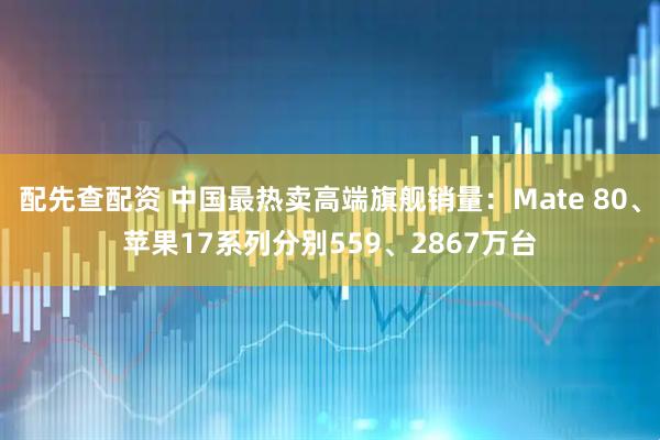 配先查配资 中国最热卖高端旗舰销量：Mate 80、苹果17系列分别559、2867万台
