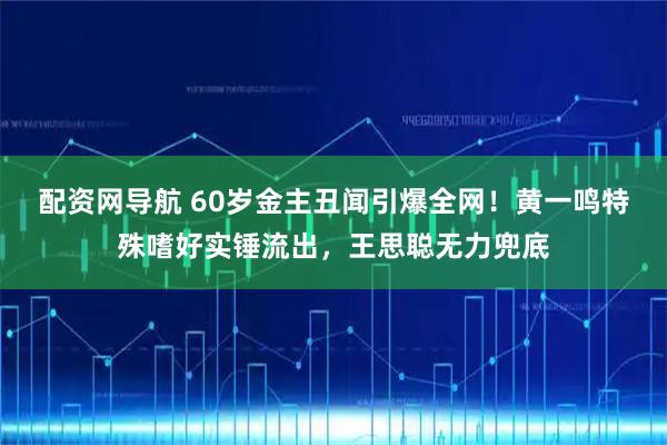 配资网导航 60岁金主丑闻引爆全网！黄一鸣特殊嗜好实锤流出，王思聪无力兜底