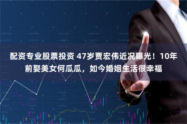 配资专业股票投资 47岁贾宏伟近况曝光！10年前娶美女何瓜瓜，如今婚姻生活很幸福